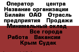 Оператор Call-центра › Название организации ­ Билайн, ОАО › Отрасль предприятия ­ Продажи › Минимальный оклад ­ 15 000 - Все города Работа » Вакансии   . Крым,Судак